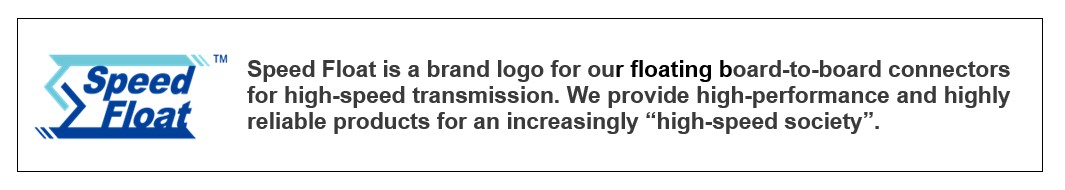 Speed Float is a brand logo for our floating board-to-board connectors for high-speed transmission. We provide high-performance and highly reliable products for an increasingly "high-speed society".