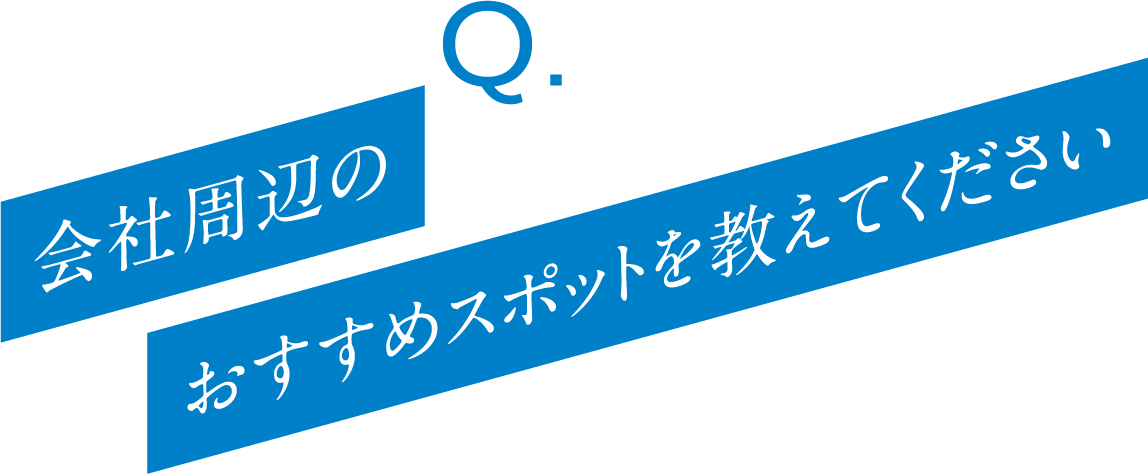Q. 会社周辺のおすすめスポットを教えてください