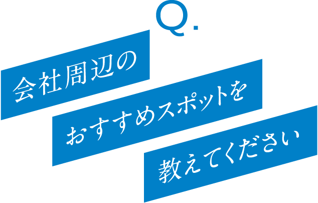 Q. 会社周辺のおすすめスポットを教えてください