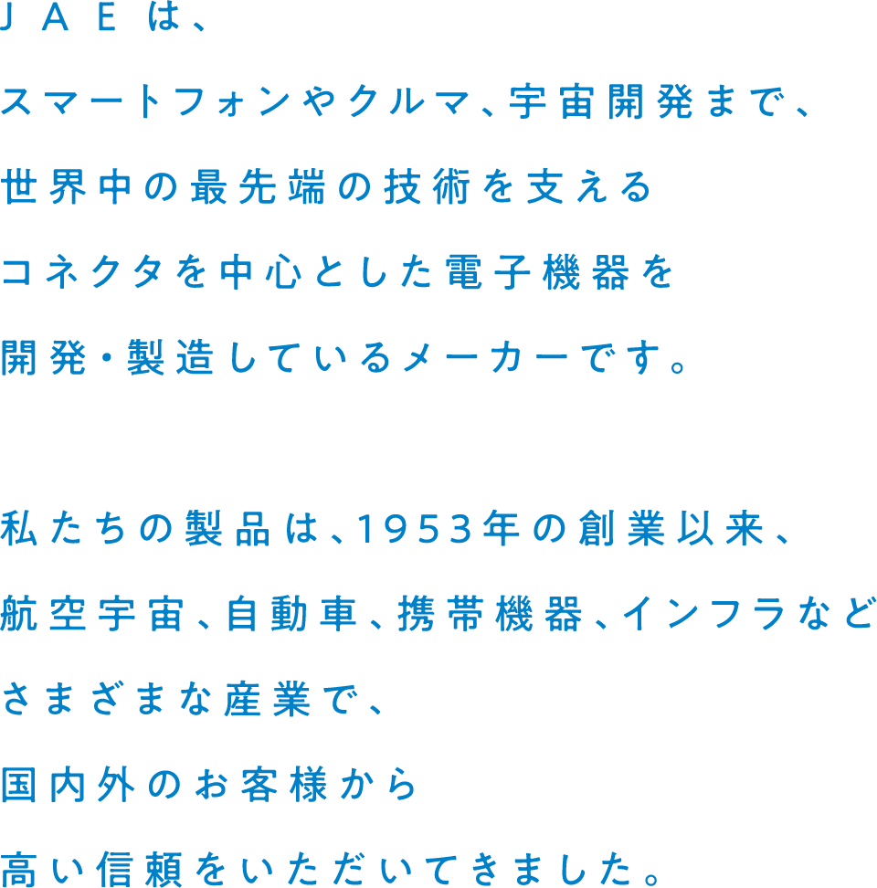 J A E は、スマートフォンやクルマ、宇宙開発まで、世界中の最先端の技術を支えるコネクタを中心とした電子機器を開発・製造しているメーカーです。私たちの製品は、1953年の創業以来、航空宇宙、自動車、携帯機器、インフラなどさまざまな産業で、国内外のお客様から高い信頼をいただいてきました。