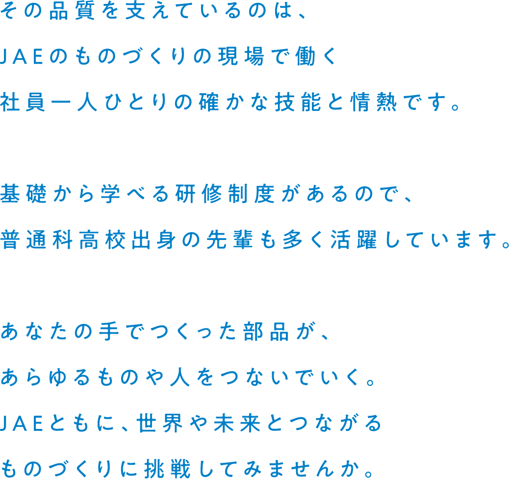 その品質を支えているのは、JAEのものづくりの現場で働く社員一人ひとりの確かな技能と情熱です。基礎から学べる研修制度があるので、普通科高校出身の先輩も多く活躍しています。あなたの手でつくった部品が、あらゆるものや人をつないでいく。JAEともに、世界や未来とつながるものづくりに挑戦してみませんか。
