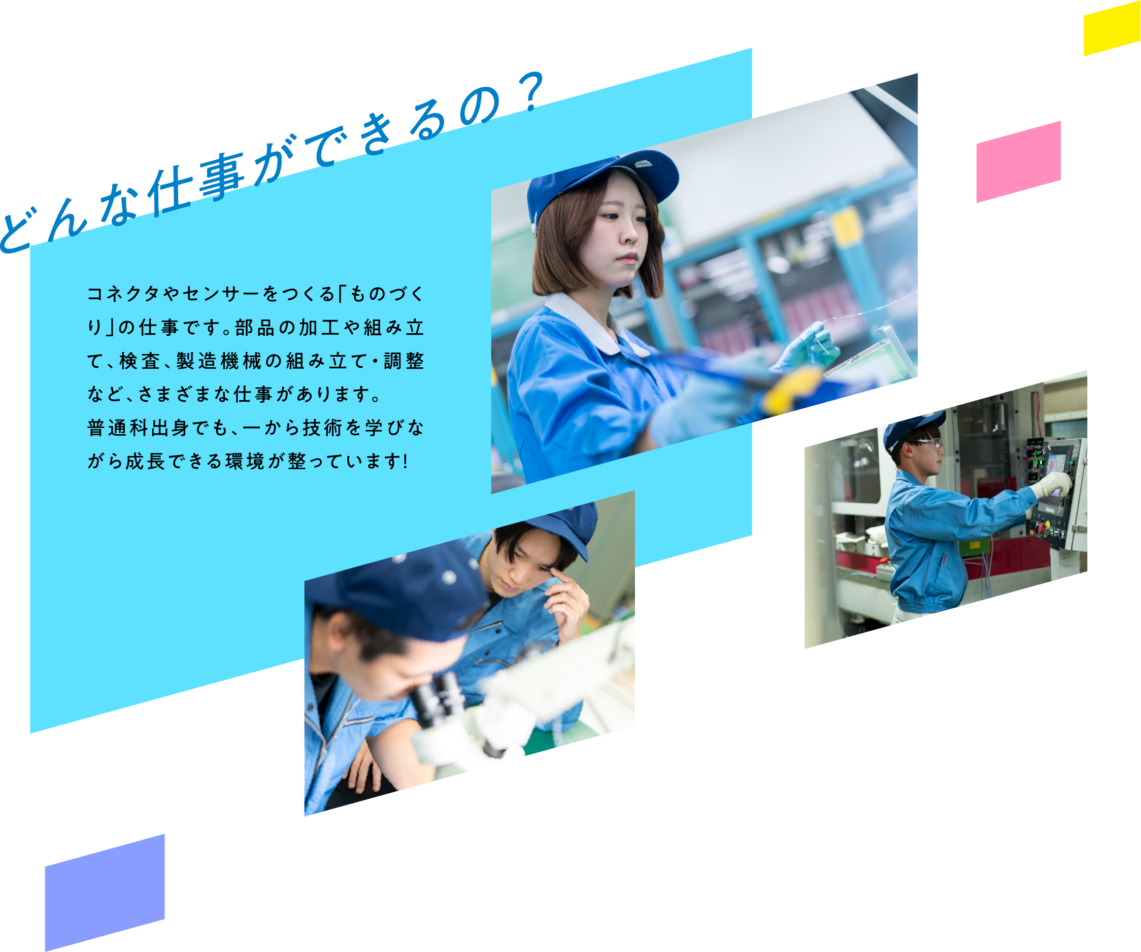 どんな仕事ができるの？ コネクタやセンサーをつくる「ものづくり」の仕事です。部品の加工や組み立て、検査、製造機械の組み立て・調整など、さまざまな仕事があります。普通科出身でも、一から技術を学びながら成長できる環境が整っています！