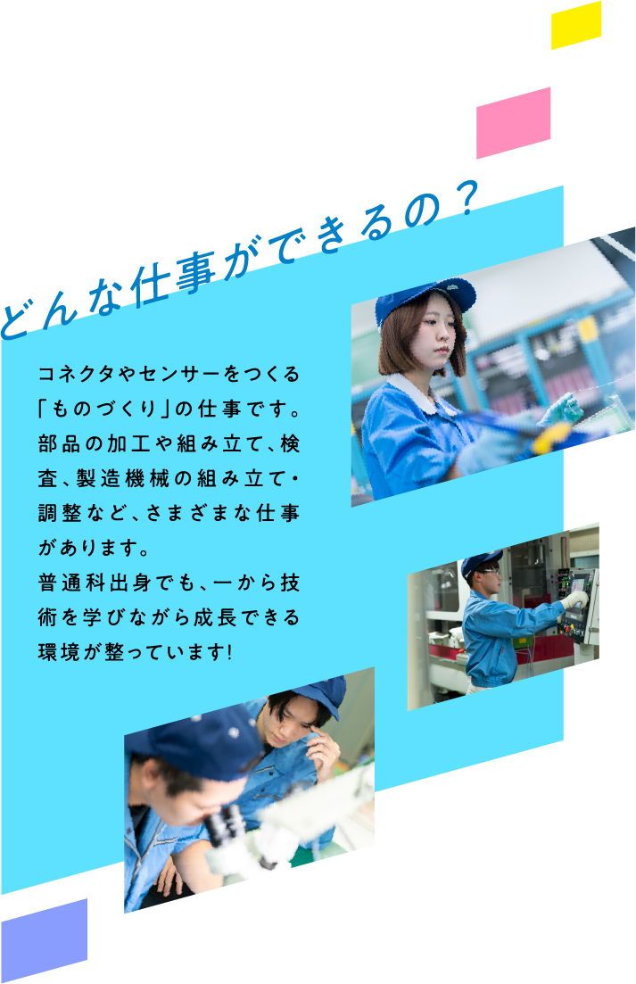 どんな仕事ができるの？ コネクタやセンサーをつくる「ものづくり」の仕事です。部品の加工や組み立て、検査、製造機械の組み立て・調整など、さまざまな仕事があります。普通科出身でも、一から技術を学びながら成長できる環境が整っています！