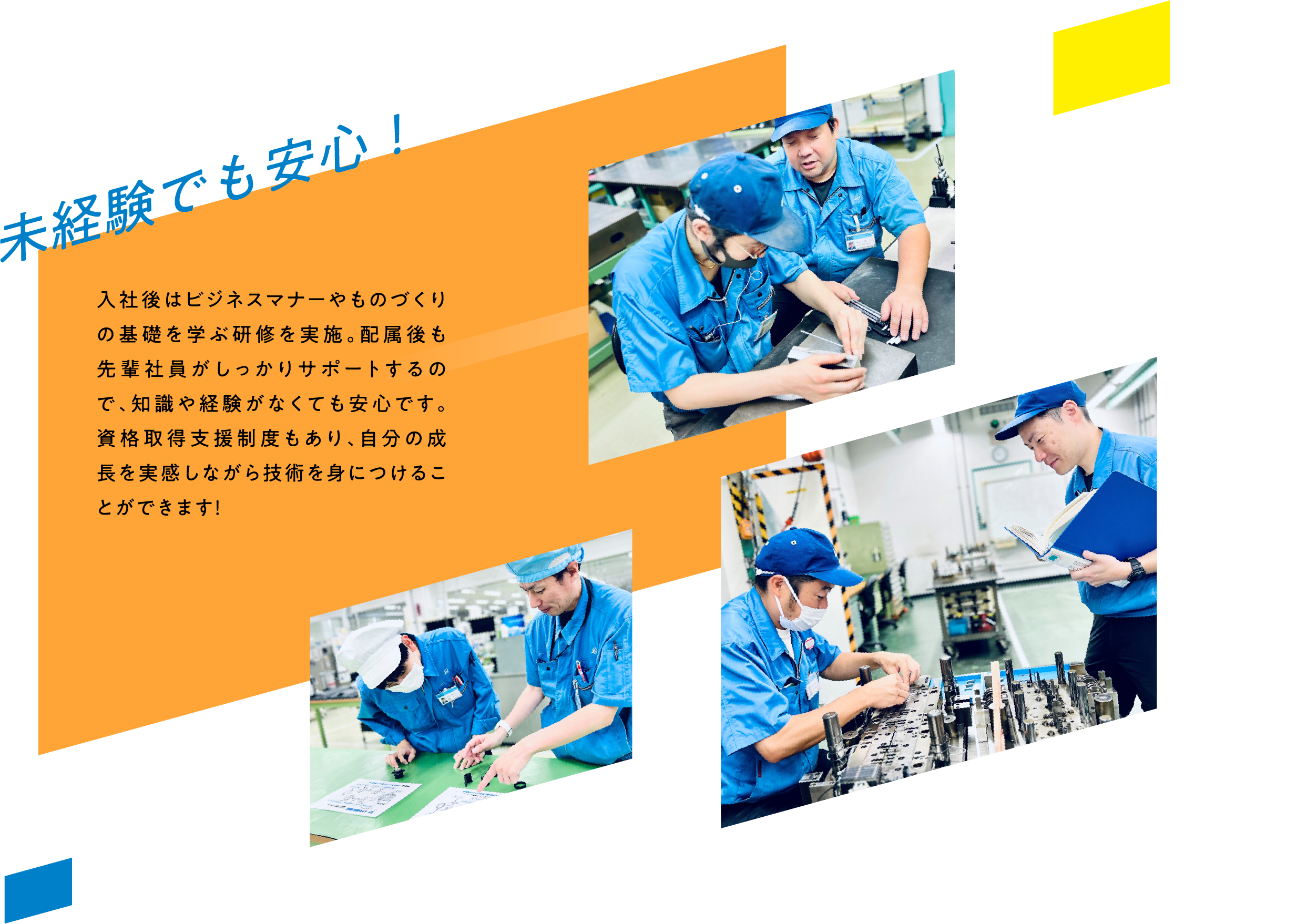 未経験でも安心！ 入社後はビジネスマナーやものづくりの基礎を学ぶ研修を実施。配属後も先輩社員がしっかりサポートするので、知識や経験がなくても安心です。資格取得支援制度もあり、自分の成長を実感しながら技術を身につけることができます！