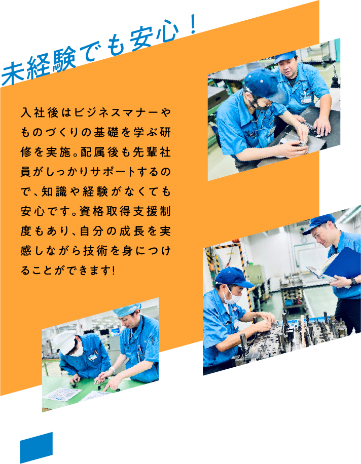 未経験でも安心！ 入社後はビジネスマナーやものづくりの基礎を学ぶ研修を実施。配属後も先輩社員がしっかりサポートするので、知識や経験がなくても安心です。資格取得支援制度もあり、自分の成長を実感しながら技術を身につけることができます！