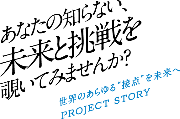 あなたの知らない、未来と挑戦を覗いてみませんか？世界のあらゆる&ldquo;接点&rdquo;を未来へPROJECT STORY